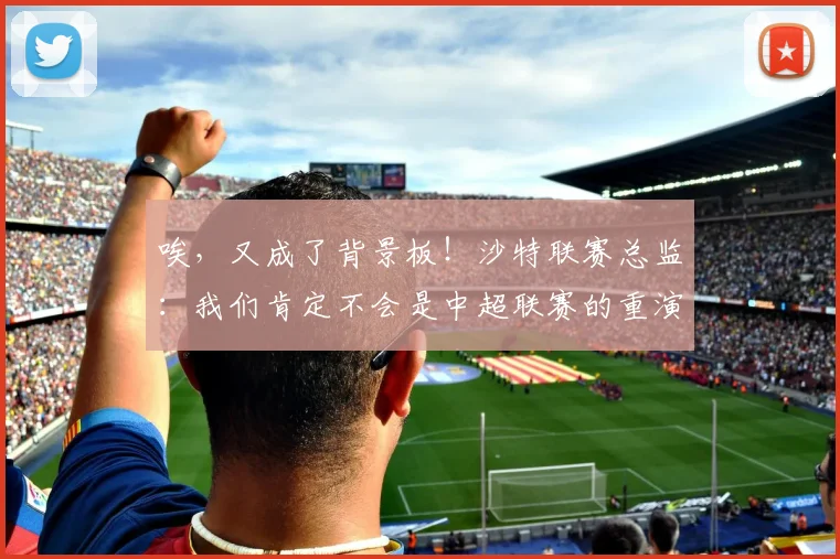 唉，又成了背景板！沙特联赛总监：我们肯定不会是中超联赛的重演