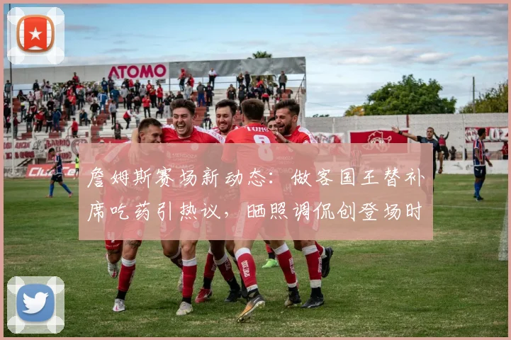 詹姆斯赛场新动态：做客国王替补席吃药引热议，晒照调侃创登场时间纪