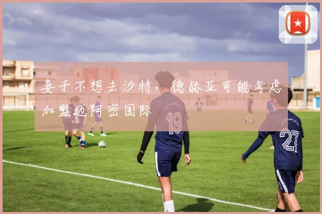 妻子不想去沙特，德赫亚可能考虑加盟迈阿密国际