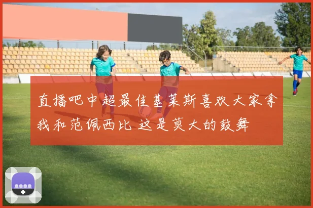 直播吧中超最佳基莱斯喜欢大家拿我和范佩西比 这是莫大的鼓舞