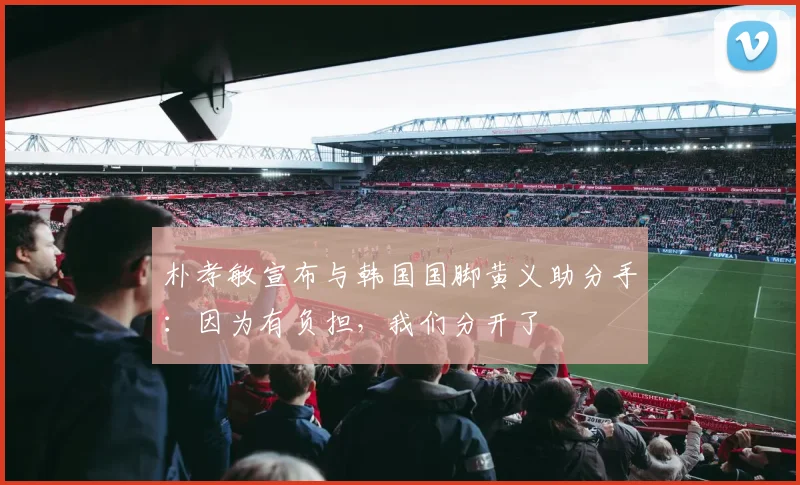 朴孝敏宣布与韩国国脚黄义助分手：因为有负担，我们分开了