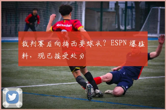 裁判赛后向梅西要球衣？ESPN 爆猛料，现已接受处分