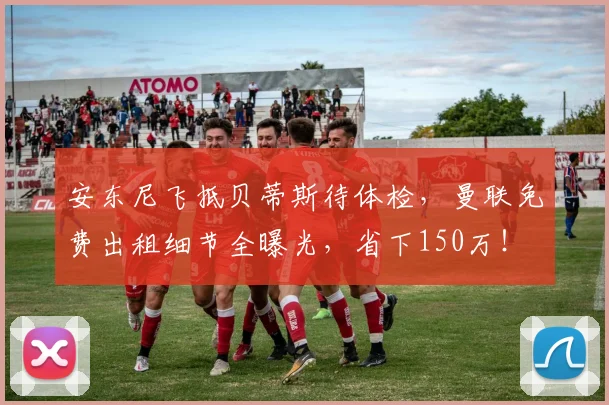 安东尼飞抵贝蒂斯待体检，曼联免费出租细节全曝光，省下150万！