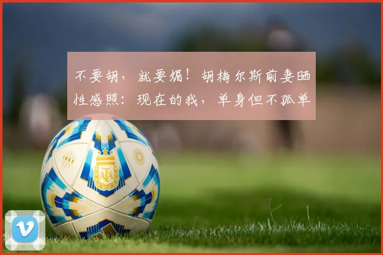 不要胡，就要媚！胡梅尔斯前妻晒性感照：现在的我，单身但不孤单