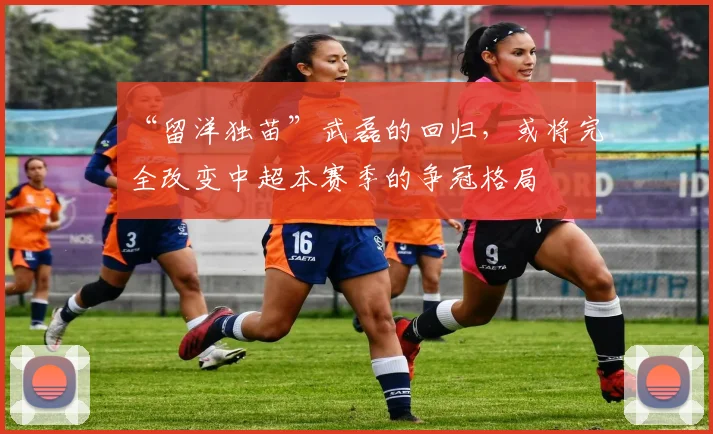“留洋独苗”武磊的回归，或将完全改变中超本赛季的争冠格局