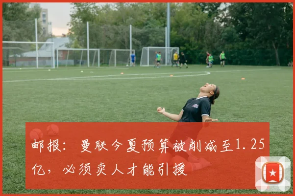 邮报：曼联今夏预算被削减至1.25亿，必须卖人才能引援