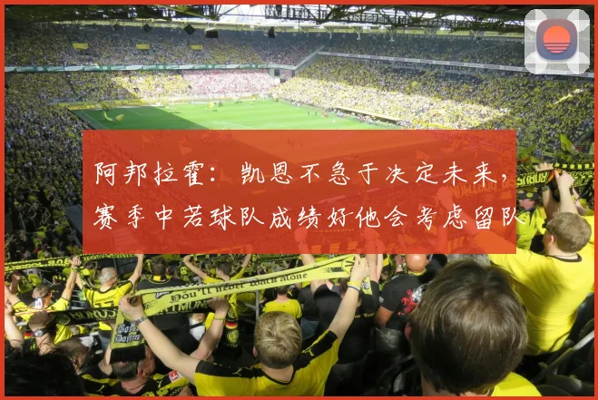 阿邦拉霍：凯恩不急于决定未来，赛季中若球队成绩好他会考虑留队