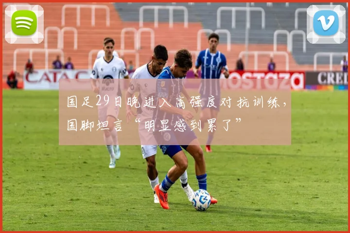 国足29日晚进入高强度对抗训练，国脚坦言“明显感到累了”