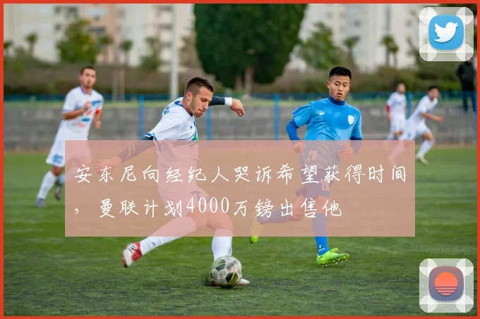 安东尼向经纪人哭诉希望获得时间，曼联计划4000万镑出售他