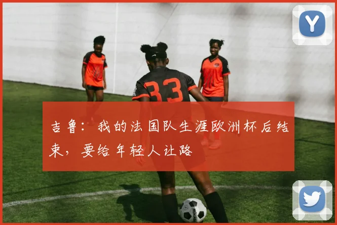 吉鲁：我的法国队生涯欧洲杯后结束，要给年轻人让路