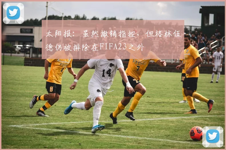 太阳报：虽然撤销指控，但格林伍德仍被排除在FIFA23之外