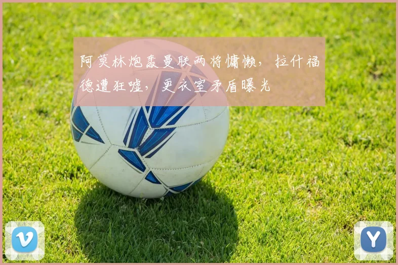 阿莫林炮轰曼联两将慵懒，拉什福德遭狂嘘，更衣室矛盾曝光