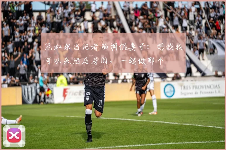 范加尔当记者面调侃妻子：想找我可以来酒店房间，一起做那个