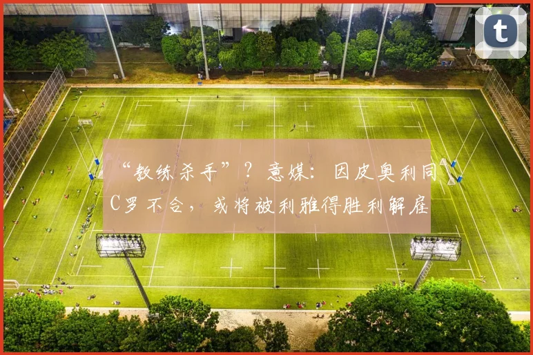 “教练杀手”？意媒：因皮奥利同C罗不合，或将被利雅得胜利解雇