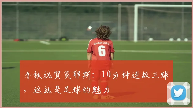 李铁祝贺莫耶斯：10分钟连扳三球，这就是足球的魅力