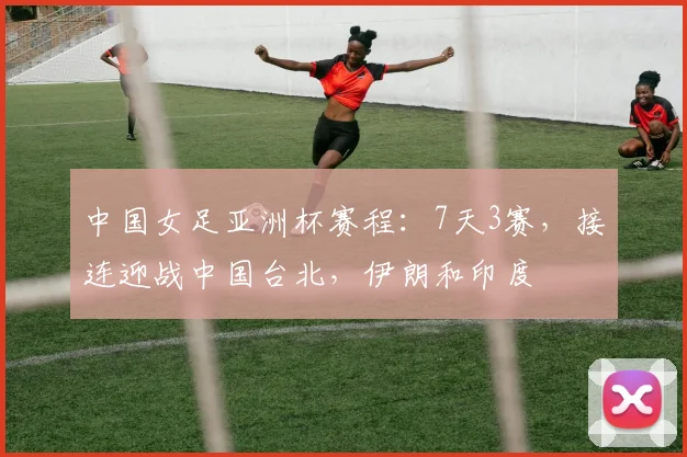 中国女足亚洲杯赛程：7天3赛，接连迎战中国台北，伊朗和印度