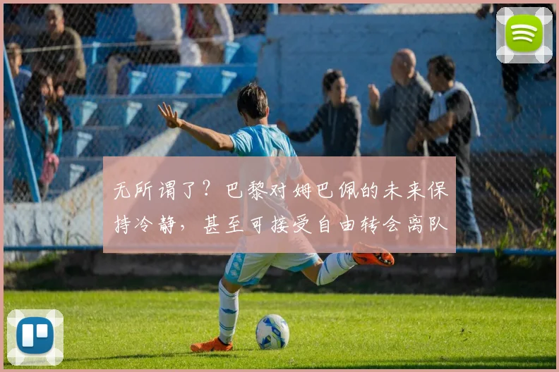 无所谓了？巴黎对姆巴佩的未来保持冷静，甚至可接受自由转会离队