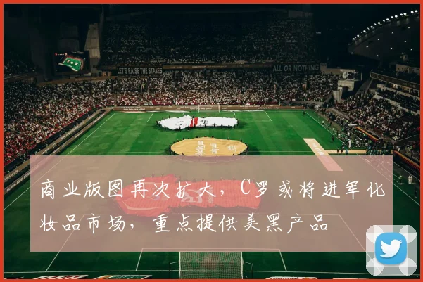 商业版图再次扩大，C罗或将进军化妆品市场，重点提供美黑产品