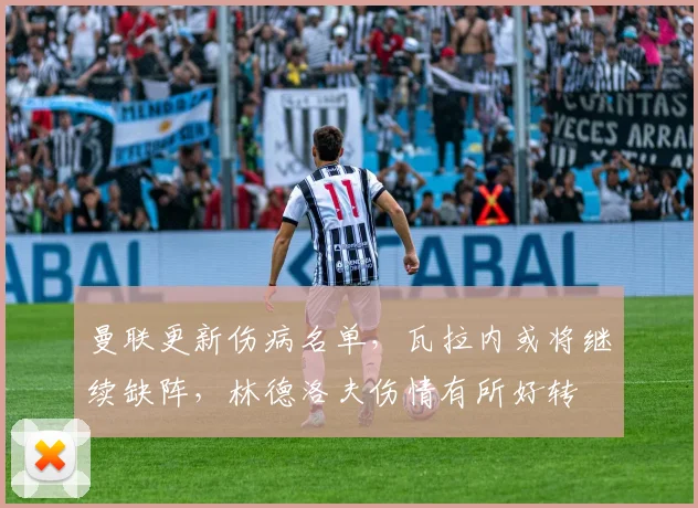 曼联更新伤病名单，瓦拉内或将继续缺阵，林德洛夫伤情有所好转