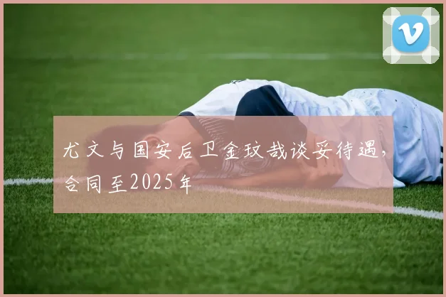 尤文与国安后卫金玟哉谈妥待遇，合同至2025年