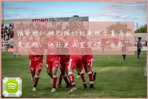 佩蒂特：姆巴佩的到来对于皇马就是灾难，他让更衣室变得“自私”