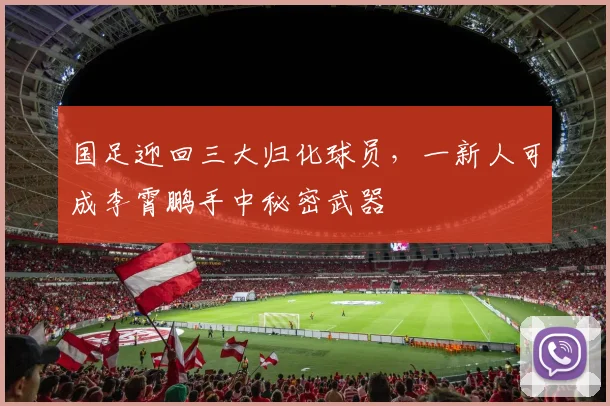 国足迎回三大归化球员，一新人可成李霄鹏手中秘密武器