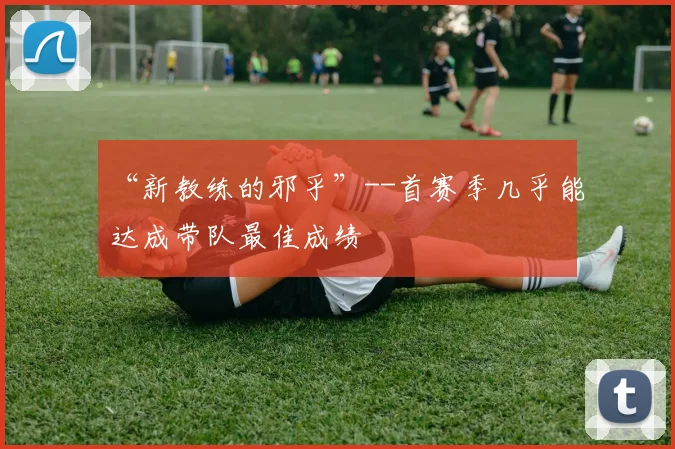 “新教练的邪乎”--首赛季几乎能达成带队最佳成绩