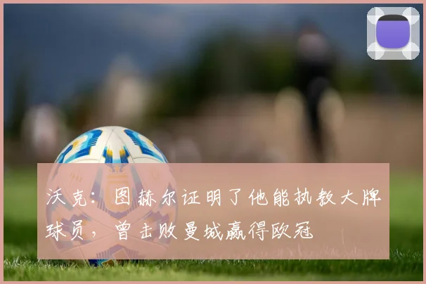 沃克：图赫尔证明了他能执教大牌球员，曾击败曼城赢得欧冠