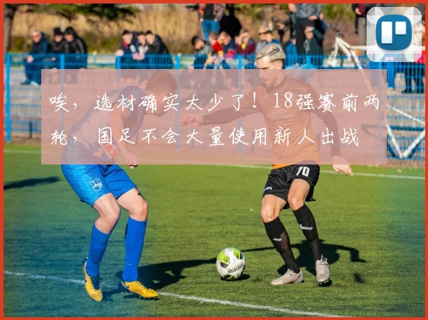 唉，选材确实太少了！18强赛前两轮，国足不会大量使用新人出战
