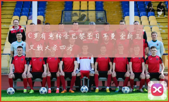 C罗有意转会巴黎圣日耳曼 全新三叉戟大杀四方