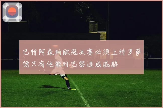 巴特阿森纳欧冠决赛必须上特罗萨德只有他能对巴黎造成威胁