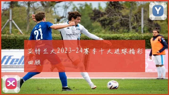 亚特兰大2023-24赛季十大进球精彩回顾