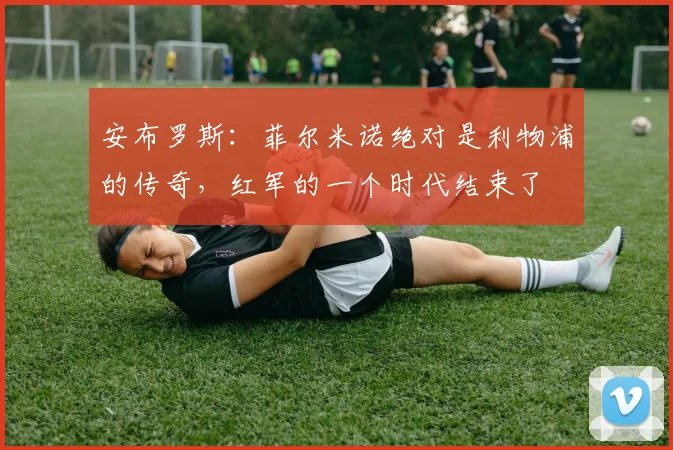 安布罗斯：菲尔米诺绝对是利物浦的传奇，红军的一个时代结束了