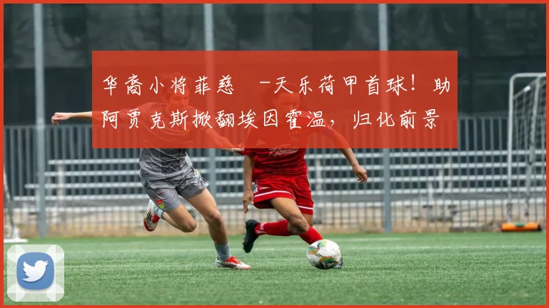 华裔小将菲慈佔-天乐荷甲首球！助阿贾克斯掀翻埃因霍温，归化前景引关注