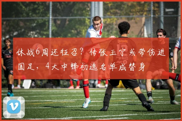 休战6周还征召？传张玉宁或带伤进国足，4大中锋初选名单成替身