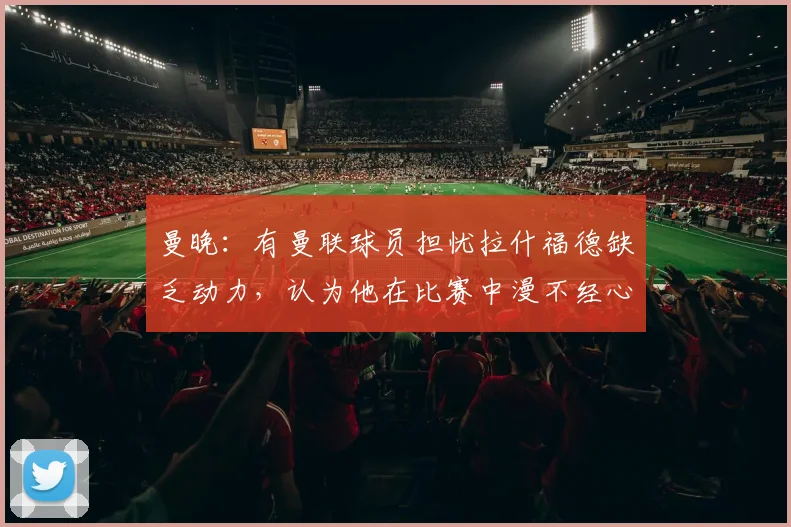 曼晚：有曼联球员担忧拉什福德缺乏动力，认为他在比赛中漫不经心