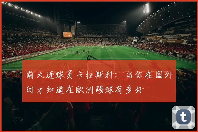 前大连球员卡拉斯科：当你在国外时才知道在欧洲踢球有多好