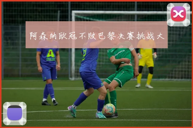 阿森纳欧冠不败巴黎决赛挑战大