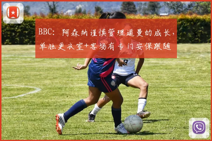 BBC：阿森纳谨慎管理道曼的成长，单独更衣室+客场有专门安保跟随
