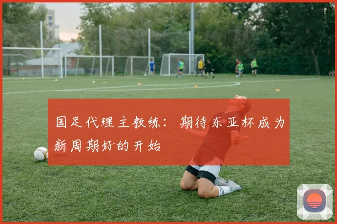 国足代理主教练：期待东亚杯成为新周期好的开始