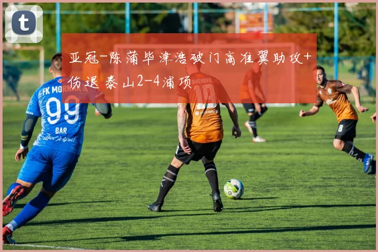 亚冠-陈蒲毕津浩破门高准翼助攻+伤退 泰山2-4浦项