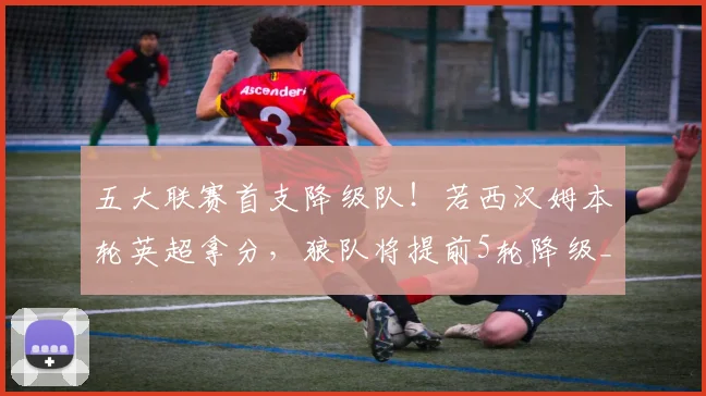 五大联赛首支降级队！若西汉姆本轮英超拿分，狼队将提前5轮降级_1