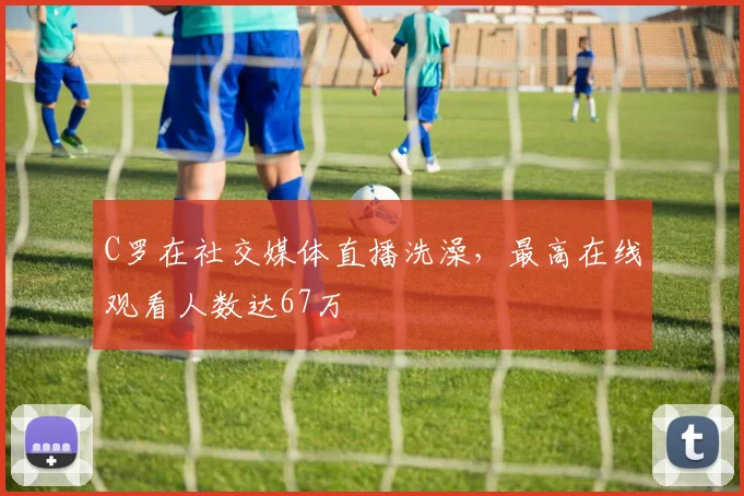 C罗在社交媒体直播洗澡，最高在线观看人数达67万