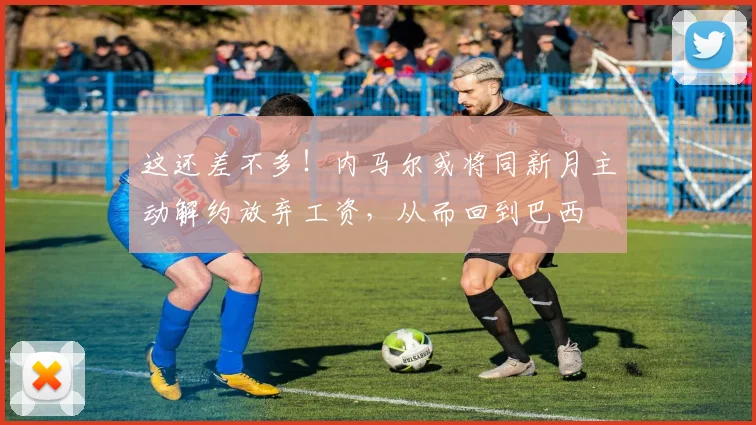 这还差不多！内马尔或将同新月主动解约放弃工资，从而回到巴西