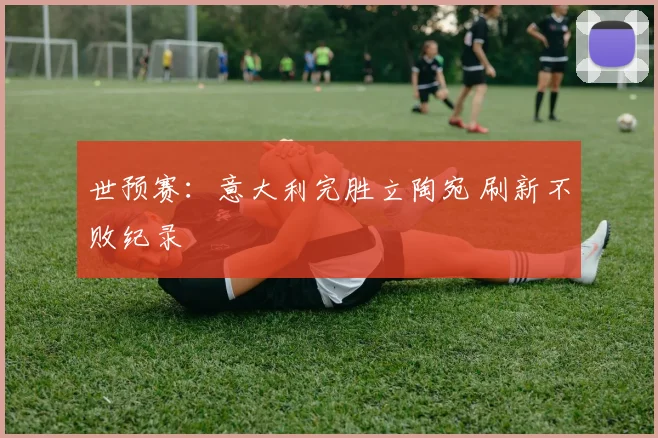 世预赛：意大利完胜立陶宛 刷新不败纪录
