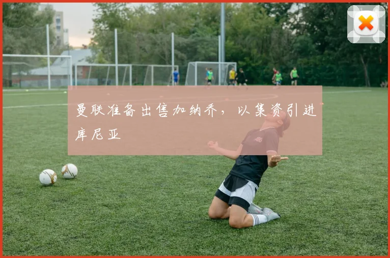 曼联准备出售加纳乔，以集资引进库尼亚